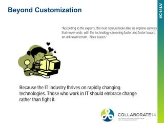 Beyond Customization
“According to the experts, the next century looks like an airplane runway
that never ends, with the technology careening faster and faster toward
an unknown terrain. -Nora Isaacs”
Because the IT industry thrives on rapidly changing
technologies. Those who work in IT should embrace change
rather than fight it.
 