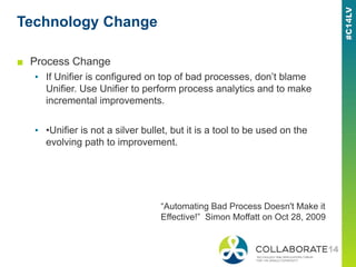 Technology Change
■ Process Change
▪ If Unifier is configured on top of bad processes, don’t blame
Unifier. Use Unifier to perform process analytics and to make
incremental improvements.
▪ •Unifier is not a silver bullet, but it is a tool to be used on the
evolving path to improvement.
“Automating Bad Process Doesn't Make it
Effective!” Simon Moffatt on Oct 28, 2009
 
