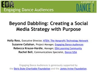 Beyond Dabbling: Creating a Social Media Strategy with Purpose Holly Ross, Executive Director, NTEN: The Nonprofit Technology Network Suzanne Callahan, Project Manager, Engaging Dance Audiences Rebecca Krause-Hardie, Manager,EDA Learning Community Rachel Bell, Communications Specialist, Dance/USA Engaging Dance Audiences is generously supported by  the Doris Duke Charitable Foundationand theJames Irvine Foundation. 