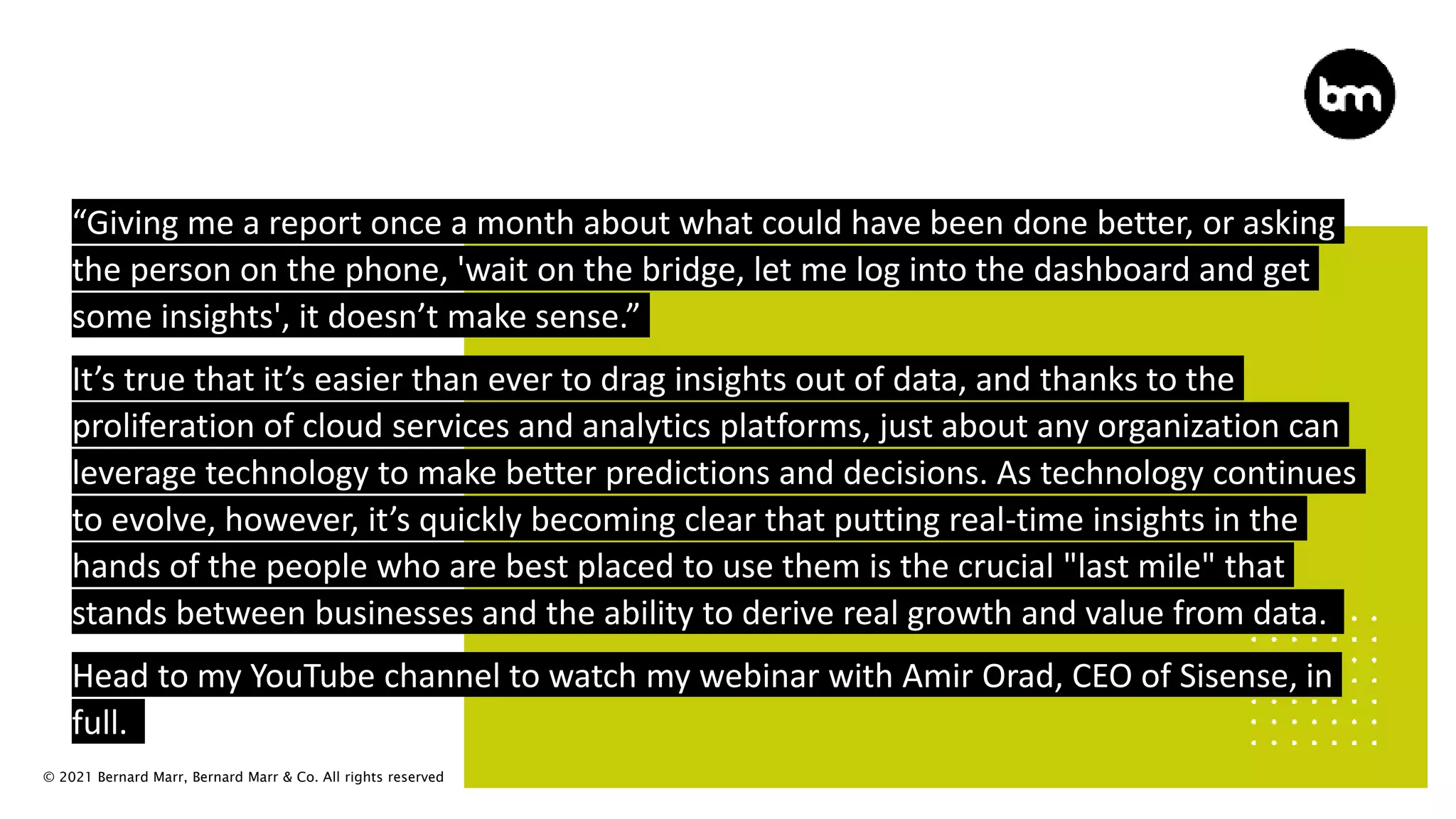 © 2021 Bernard Marr, Bernard Marr & Co. All rights reserved
“Giving me a report once a month about what could have been done better, or asking
the person on the phone, 'wait on the bridge, let me log into the dashboard and get
some insights', it doesn’t make sense.”
It’s true that it’s easier than ever to drag insights out of data, and thanks to the
proliferation of cloud services and analytics platforms, just about any organization can
leverage technology to make better predictions and decisions. As technology continues
to evolve, however, it’s quickly becoming clear that putting real-time insights in the
hands of the people who are best placed to use them is the crucial "last mile" that
stands between businesses and the ability to derive real growth and value from data.
Head to my YouTube channel to watch my webinar with Amir Orad, CEO of Sisense, in
full.
 