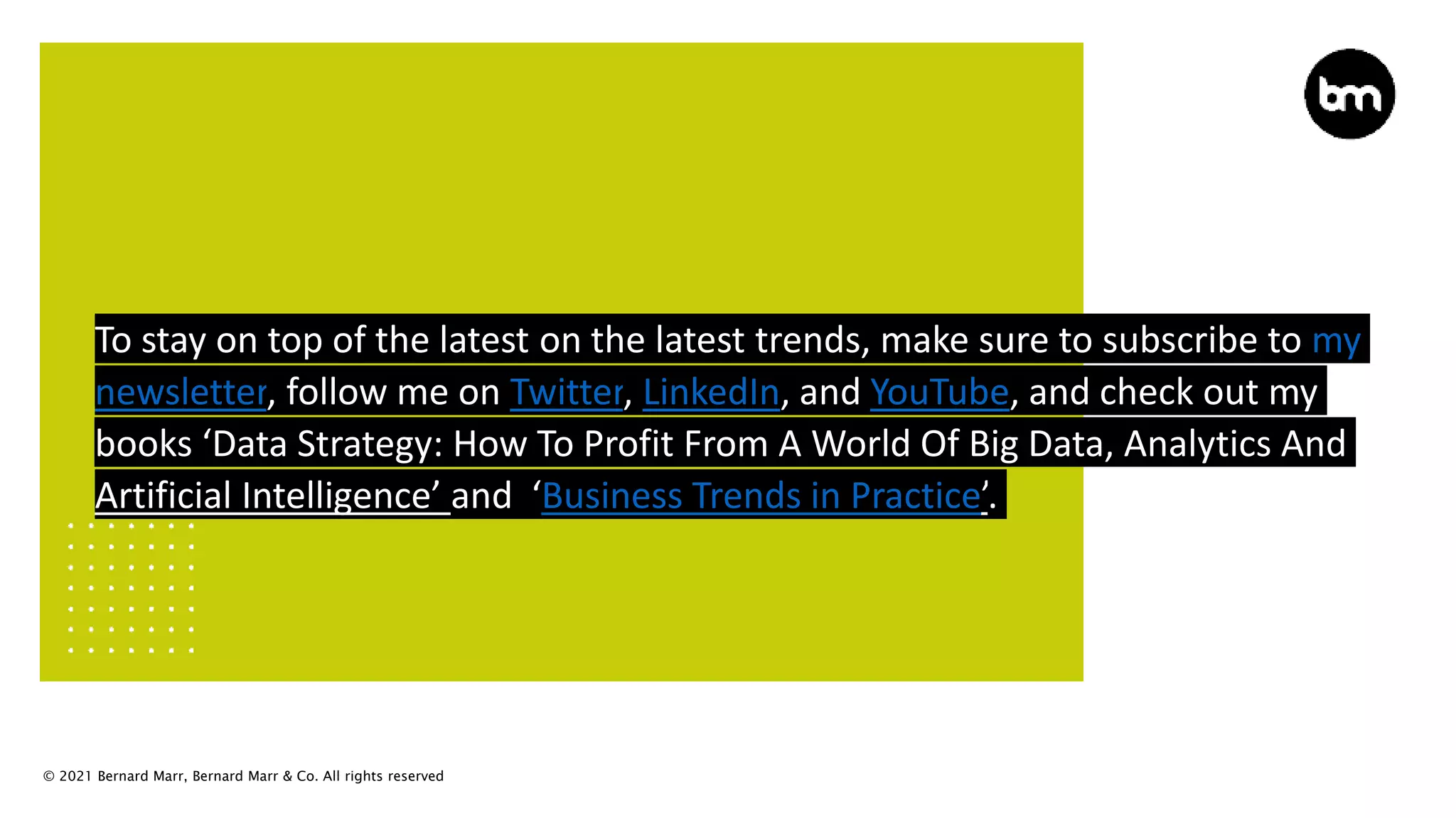 © 2021 Bernard Marr, Bernard Marr & Co. All rights reserved
To stay on top of the latest on the latest trends, make sure to subscribe to my
newsletter, follow me on Twitter, LinkedIn, and YouTube, and check out my
books ‘Data Strategy: How To Profit From A World Of Big Data, Analytics And
Artificial Intelligence’ and ‘Business Trends in Practice’.
 