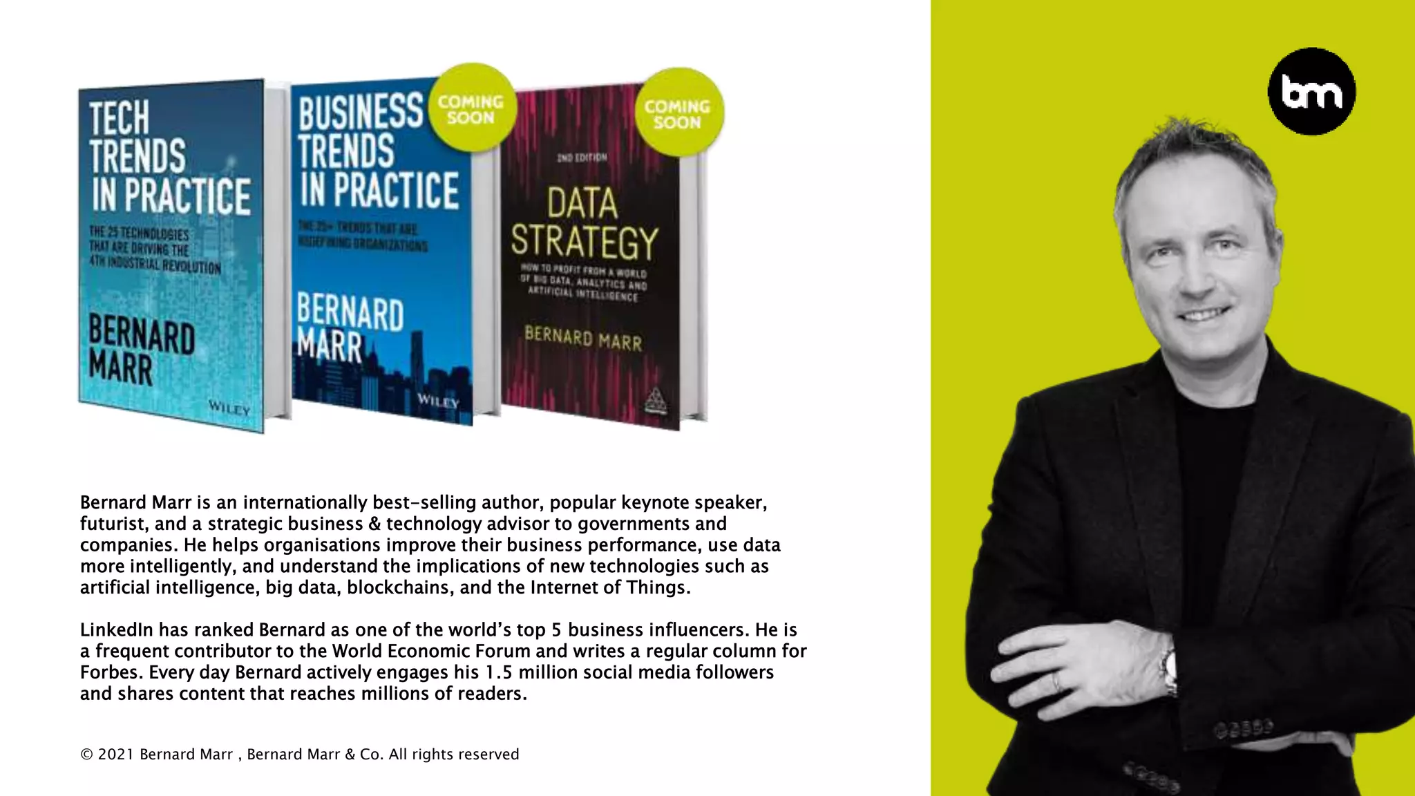 © 2021 Bernard Marr , Bernard Marr & Co. All rights reserved
Bernard Marr is an internationally best-selling author, popular keynote speaker,
futurist, and a strategic business & technology advisor to governments and
companies. He helps organisations improve their business performance, use data
more intelligently, and understand the implications of new technologies such as
artificial intelligence, big data, blockchains, and the Internet of Things.
LinkedIn has ranked Bernard as one of the world’s top 5 business influencers. He is
a frequent contributor to the World Economic Forum and writes a regular column for
Forbes. Every day Bernard actively engages his 1.5 million social media followers
and shares content that reaches millions of readers.
 