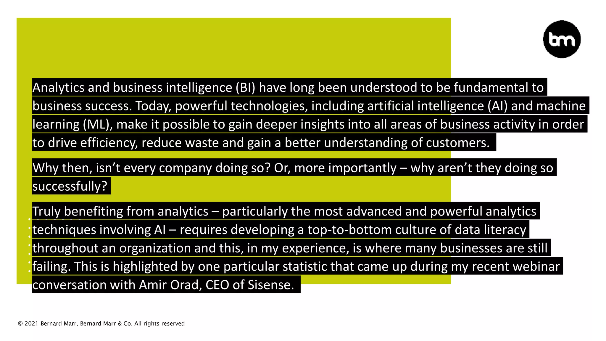 © 2021 Bernard Marr, Bernard Marr & Co. All rights reserved
Analytics and business intelligence (BI) have long been understood to be fundamental to
business success. Today, powerful technologies, including artificial intelligence (AI) and machine
learning (ML), make it possible to gain deeper insights into all areas of business activity in order
to drive efficiency, reduce waste and gain a better understanding of customers.
Why then, isn’t every company doing so? Or, more importantly – why aren’t they doing so
successfully?
Truly benefiting from analytics – particularly the most advanced and powerful analytics
techniques involving AI – requires developing a top-to-bottom culture of data literacy
throughout an organization and this, in my experience, is where many businesses are still
failing. This is highlighted by one particular statistic that came up during my recent webinar
conversation with Amir Orad, CEO of Sisense.
 