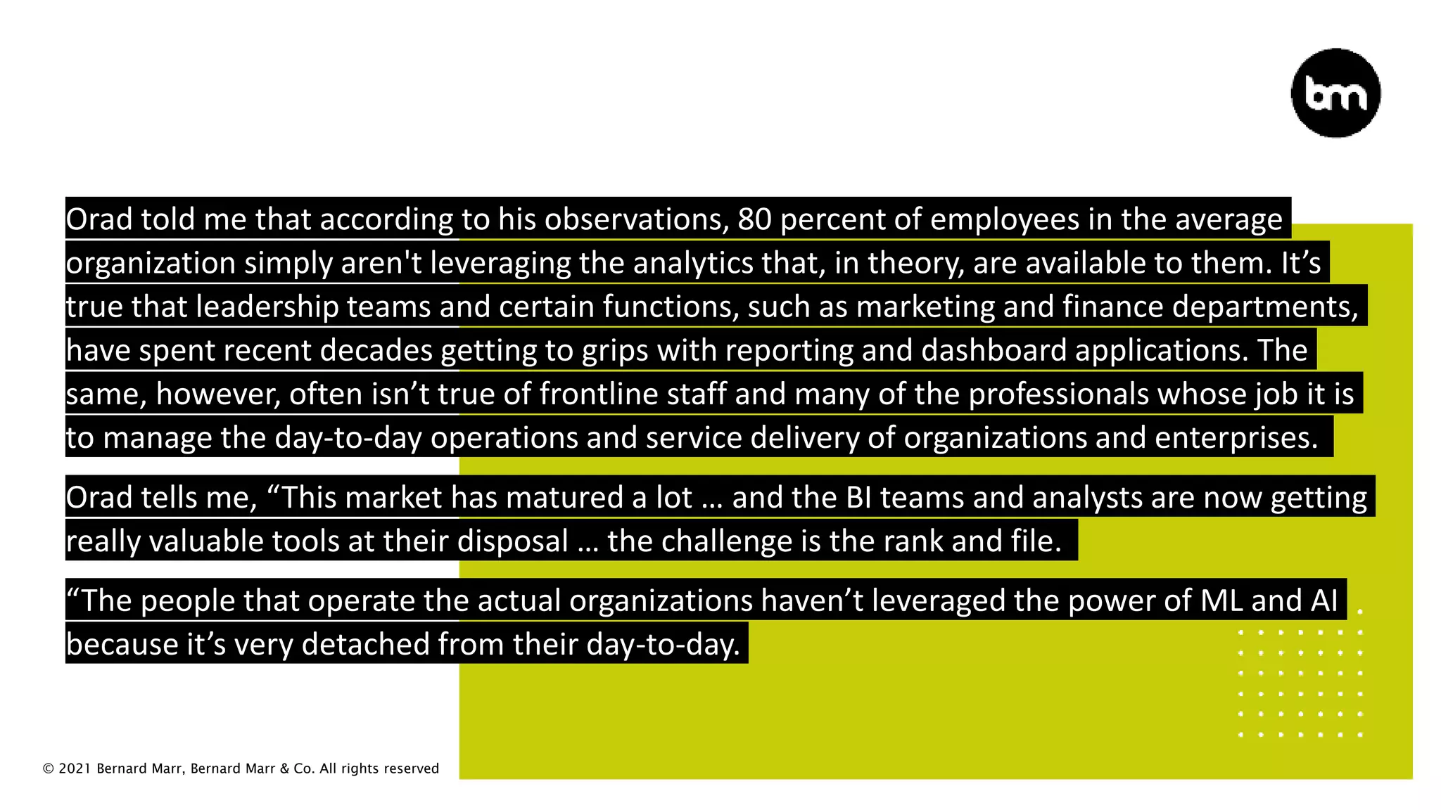 © 2021 Bernard Marr, Bernard Marr & Co. All rights reserved
Orad told me that according to his observations, 80 percent of employees in the average
organization simply aren't leveraging the analytics that, in theory, are available to them. It’s
true that leadership teams and certain functions, such as marketing and finance departments,
have spent recent decades getting to grips with reporting and dashboard applications. The
same, however, often isn’t true of frontline staff and many of the professionals whose job it is
to manage the day-to-day operations and service delivery of organizations and enterprises.
Orad tells me, “This market has matured a lot … and the BI teams and analysts are now getting
really valuable tools at their disposal … the challenge is the rank and file.
“The people that operate the actual organizations haven’t leveraged the power of ML and AI
because it’s very detached from their day-to-day.
 