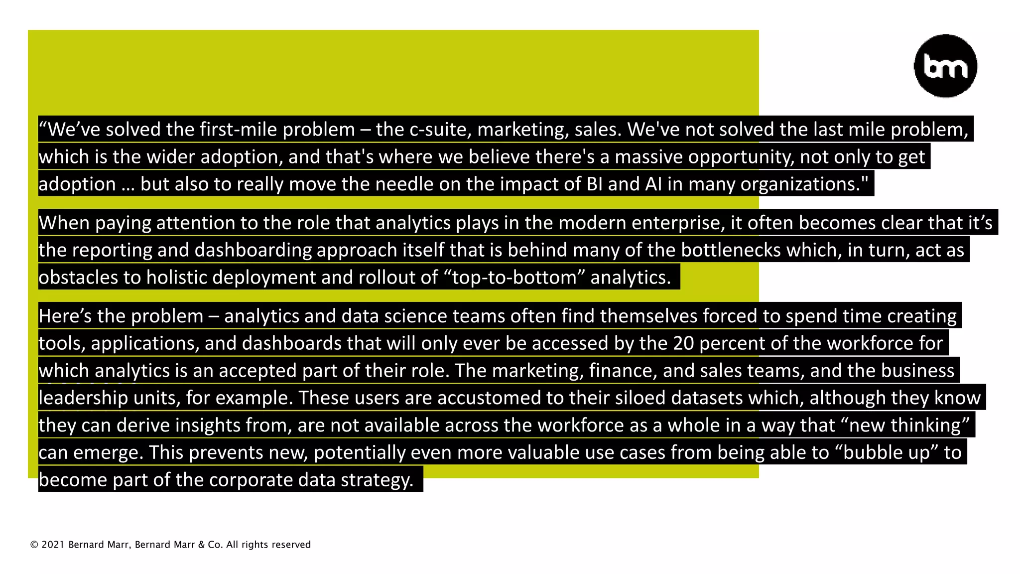 © 2021 Bernard Marr, Bernard Marr & Co. All rights reserved
“We’ve solved the first-mile problem – the c-suite, marketing, sales. We've not solved the last mile problem,
which is the wider adoption, and that's where we believe there's a massive opportunity, not only to get
adoption … but also to really move the needle on the impact of BI and AI in many organizations."
When paying attention to the role that analytics plays in the modern enterprise, it often becomes clear that it’s
the reporting and dashboarding approach itself that is behind many of the bottlenecks which, in turn, act as
obstacles to holistic deployment and rollout of “top-to-bottom” analytics.
Here’s the problem – analytics and data science teams often find themselves forced to spend time creating
tools, applications, and dashboards that will only ever be accessed by the 20 percent of the workforce for
which analytics is an accepted part of their role. The marketing, finance, and sales teams, and the business
leadership units, for example. These users are accustomed to their siloed datasets which, although they know
they can derive insights from, are not available across the workforce as a whole in a way that “new thinking”
can emerge. This prevents new, potentially even more valuable use cases from being able to “bubble up” to
become part of the corporate data strategy.
 