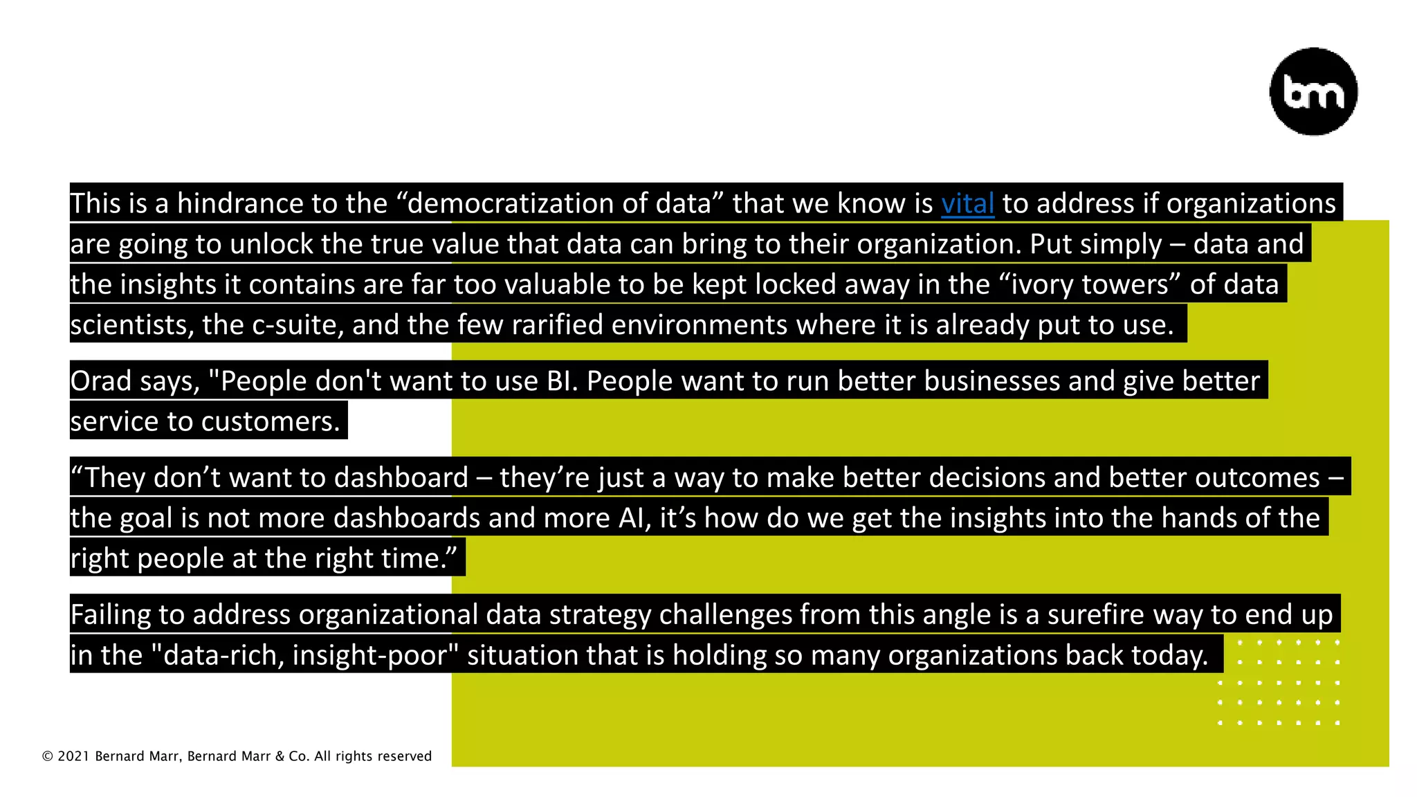 © 2021 Bernard Marr, Bernard Marr & Co. All rights reserved
This is a hindrance to the “democratization of data” that we know is vital to address if organizations
are going to unlock the true value that data can bring to their organization. Put simply – data and
the insights it contains are far too valuable to be kept locked away in the “ivory towers” of data
scientists, the c-suite, and the few rarified environments where it is already put to use.
Orad says, "People don't want to use BI. People want to run better businesses and give better
service to customers.
“They don’t want to dashboard – they’re just a way to make better decisions and better outcomes –
the goal is not more dashboards and more AI, it’s how do we get the insights into the hands of the
right people at the right time.”
Failing to address organizational data strategy challenges from this angle is a surefire way to end up
in the "data-rich, insight-poor" situation that is holding so many organizations back today.
 