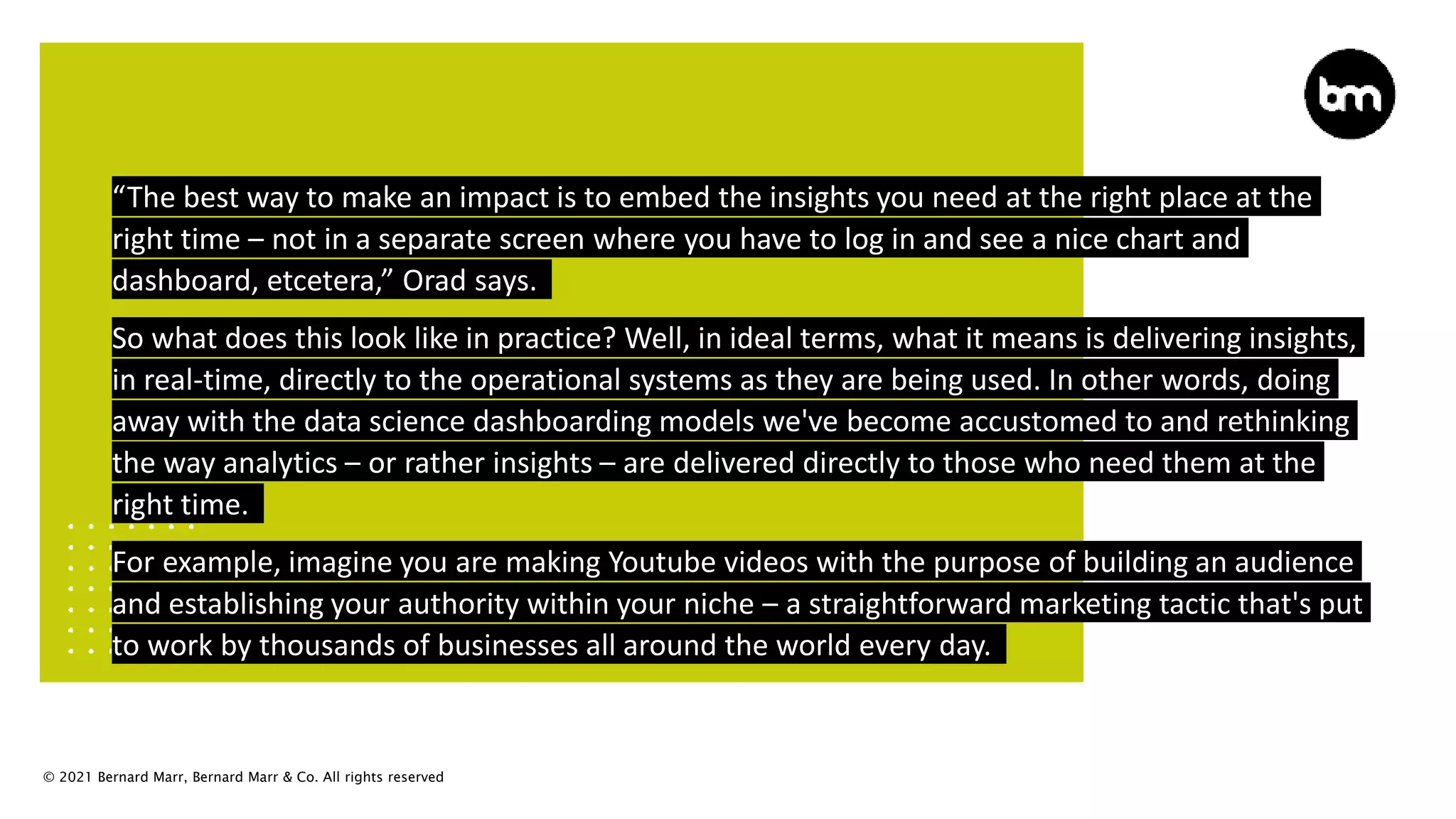 © 2021 Bernard Marr, Bernard Marr & Co. All rights reserved
“The best way to make an impact is to embed the insights you need at the right place at the
right time – not in a separate screen where you have to log in and see a nice chart and
dashboard, etcetera,” Orad says.
So what does this look like in practice? Well, in ideal terms, what it means is delivering insights,
in real-time, directly to the operational systems as they are being used. In other words, doing
away with the data science dashboarding models we've become accustomed to and rethinking
the way analytics – or rather insights – are delivered directly to those who need them at the
right time.
For example, imagine you are making Youtube videos with the purpose of building an audience
and establishing your authority within your niche – a straightforward marketing tactic that's put
to work by thousands of businesses all around the world every day.
 