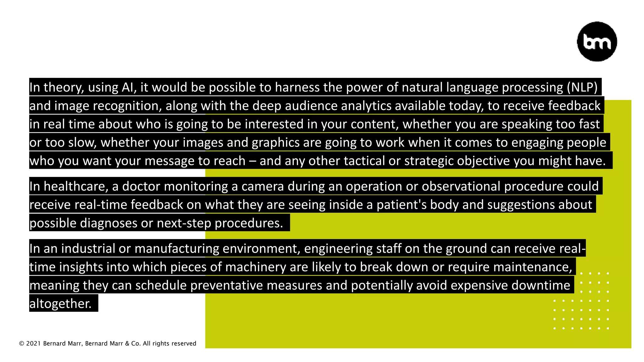 © 2021 Bernard Marr, Bernard Marr & Co. All rights reserved
In theory, using AI, it would be possible to harness the power of natural language processing (NLP)
and image recognition, along with the deep audience analytics available today, to receive feedback
in real time about who is going to be interested in your content, whether you are speaking too fast
or too slow, whether your images and graphics are going to work when it comes to engaging people
who you want your message to reach – and any other tactical or strategic objective you might have.
In healthcare, a doctor monitoring a camera during an operation or observational procedure could
receive real-time feedback on what they are seeing inside a patient's body and suggestions about
possible diagnoses or next-step procedures.
In an industrial or manufacturing environment, engineering staff on the ground can receive real-
time insights into which pieces of machinery are likely to break down or require maintenance,
meaning they can schedule preventative measures and potentially avoid expensive downtime
altogether.
 
