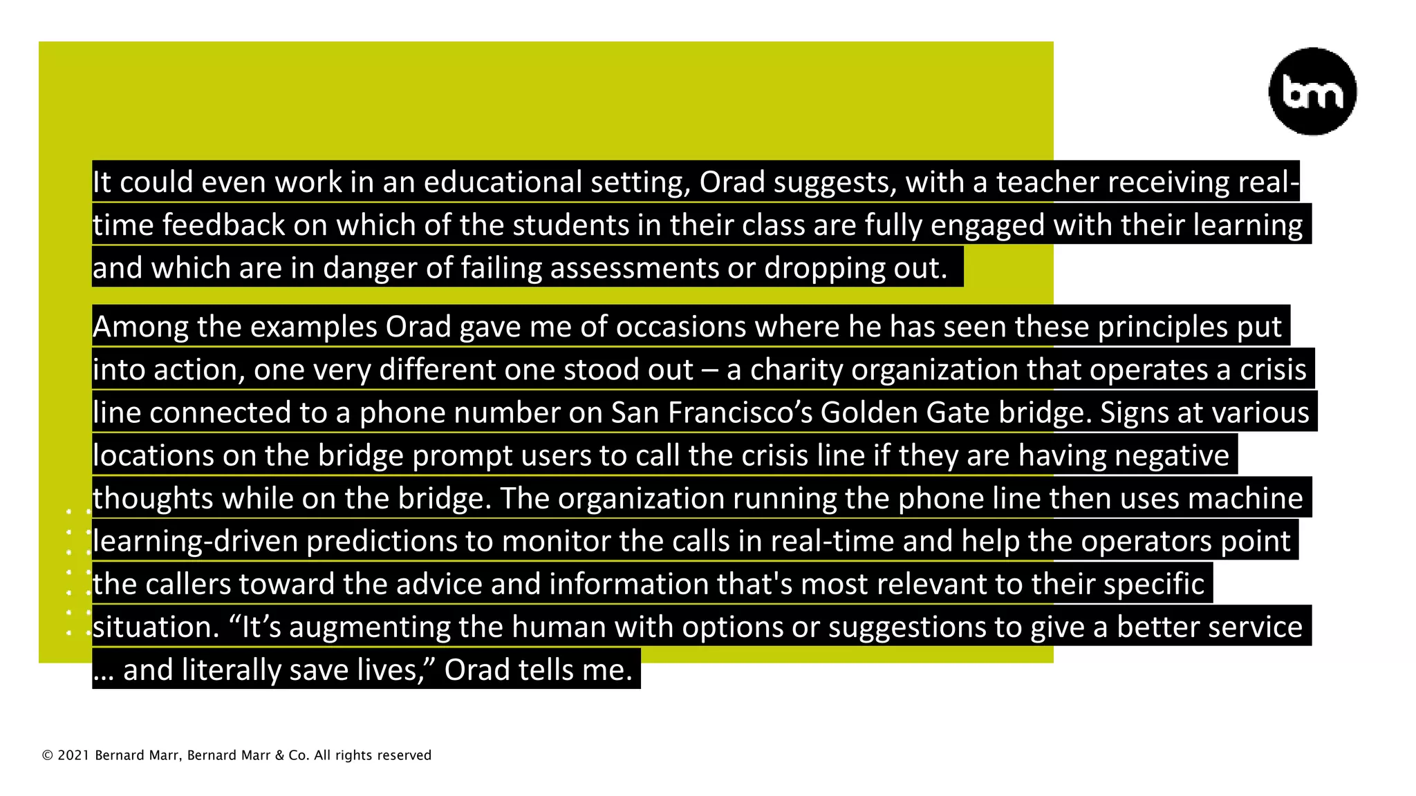 © 2021 Bernard Marr, Bernard Marr & Co. All rights reserved
It could even work in an educational setting, Orad suggests, with a teacher receiving real-
time feedback on which of the students in their class are fully engaged with their learning
and which are in danger of failing assessments or dropping out.
Among the examples Orad gave me of occasions where he has seen these principles put
into action, one very different one stood out – a charity organization that operates a crisis
line connected to a phone number on San Francisco’s Golden Gate bridge. Signs at various
locations on the bridge prompt users to call the crisis line if they are having negative
thoughts while on the bridge. The organization running the phone line then uses machine
learning-driven predictions to monitor the calls in real-time and help the operators point
the callers toward the advice and information that's most relevant to their specific
situation. “It’s augmenting the human with options or suggestions to give a better service
… and literally save lives,” Orad tells me.
 