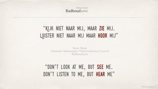 ©lucienengelen
“Kijk niet naar mij, maar zie mij.
Luister niet naar mij maar hoor mij”
Rene Tabak
Patienten Adviesraad / Patient Advisory Council
Radboudumc
“Don’t look at me, but see me.
don’t listen to me, but hear me”
 