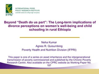 Beyond “Death do us part”: The Long-term implications of divorce perceptions on women’s well-being and child schooling in rural Ethiopia Neha Kumar Agnes R. Quisumbing Poverty Health and Nutrition Division (IFPRI) This paper is one of a series on asset inheritance and the intergenerational transmission of poverty commissioned and published by the Chronic Poverty Research Centre. Also available on the CPRC website as Working Paper No. 187 