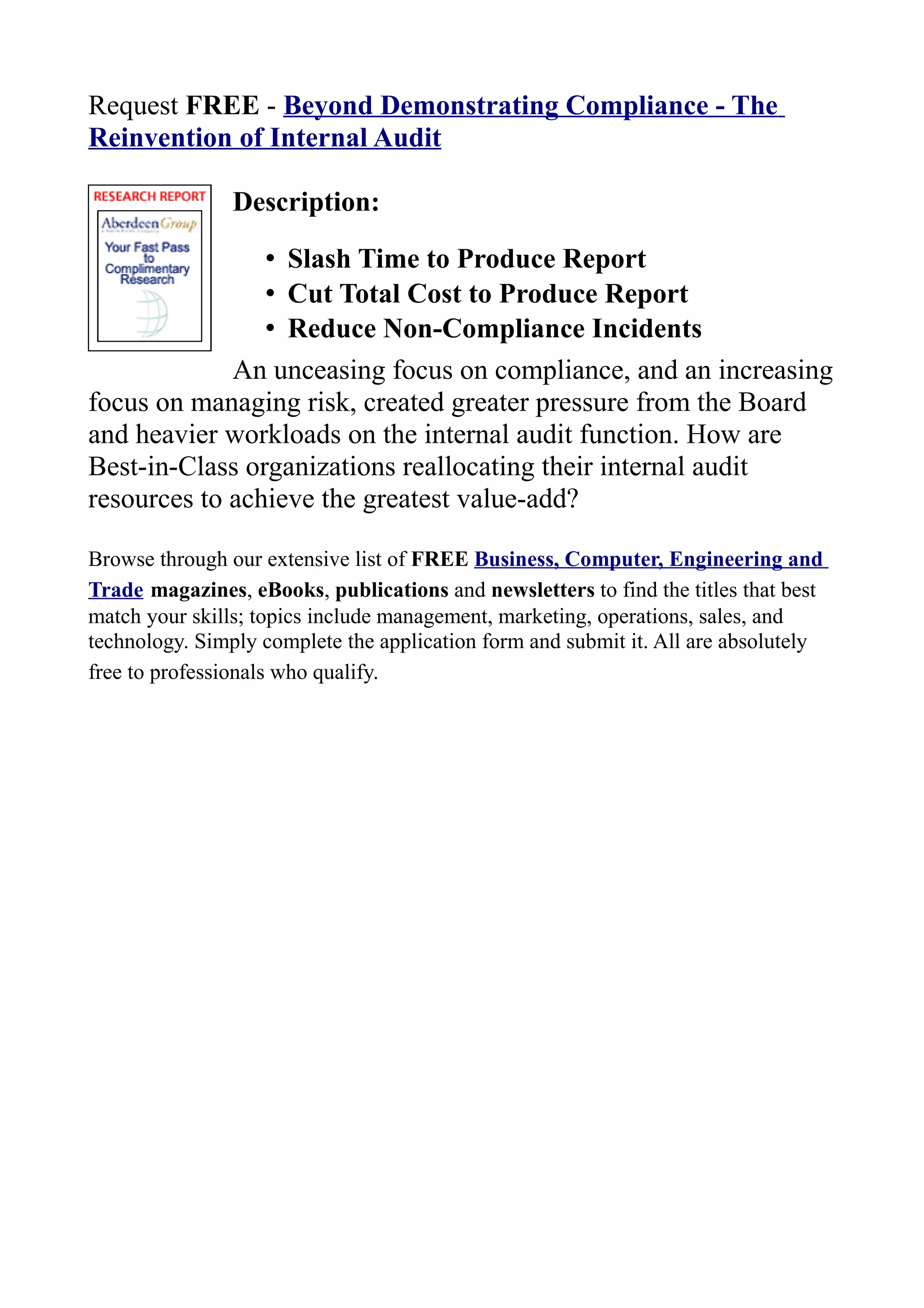 Request FREE - Beyond Demonstrating Compliance - The
Reinvention of Internal Audit
Description:
• Slash Time to Produce Report
• Cut Total Cost to Produce Report
• Reduce Non-Compliance Incidents
An unceasing focus on compliance, and an increasing
focus on managing risk, created greater pressure from the Board
and heavier workloads on the internal audit function. How are
Best-in-Class organizations reallocating their internal audit
resources to achieve the greatest value-add?
Browse through our extensive list of FREE Business, Computer, Engineering and
Trade magazines, eBooks, publications and newsletters to find the titles that best
match your skills; topics include management, marketing, operations, sales, and
technology. Simply complete the application form and submit it. All are absolutely
free to professionals who qualify.