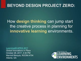 BEYOND DESIGN PROJECT ZERO:
How design thinking can jump start
the creative process in planning for
innovative learning environments.
LearningSCAPES 2017
Global Innovations in Place
October 28, 2017, 4:30 PM
Marriott Marquis, ROOM A704
Atlanta, GA
 