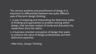 “For serious students and practitioners of design it is
important to differentiate between two quite different
uses of the term design thinking:
1.	A way of analysing and interpreting the distinctive styles
of thinking and approaches to problem solving within
design, that has been subject of study and discussion by
researchers since the 1960s.
2.	A business-oriented conception of design that seeks
to enhance the value of design professionals and their
distinctive expertise.
- Mike Press, Design Thinking
 