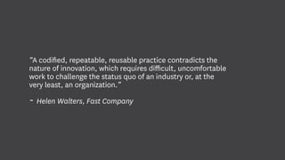 “A codified, repeatable, reusable practice contradicts the
nature of innovation, which requires difficult, uncomfortable
work to challenge the status quo of an industry or, at the
very least, an organization.”
- Helen Walters, Fast Company
 