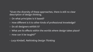 “Given the diversity of these approaches, there is still no clear
description of design thinking.
> On what principles is it based?
> How different is it to other kinds of professional knowledge?
> Do all designers exhibit it?
> What are its effects within the worlds where design takes place?
> How can it be taught?”
- Lucy Kimbell, Rethinking Design Thinking
 