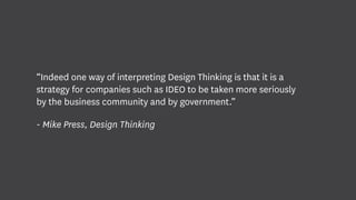 “Indeed one way of interpreting Design Thinking is that it is a
strategy for companies such as IDEO to be taken more seriously
by the business community and by government.”
- Mike Press, Design Thinking
 