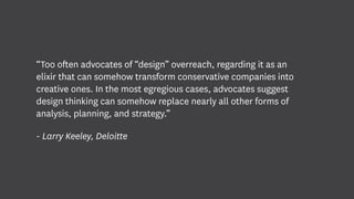 “Too often advocates of “design” overreach, regarding it as an
elixir that can somehow transform conservative companies into
creative ones. In the most egregious cases, advocates suggest
design thinking can somehow replace nearly all other forms of
analysis, planning, and strategy.”
- Larry Keeley, Deloitte
 