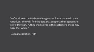 “We’ve all seen before how managers can frame data to fit their
narratives. They will find the data that supports their egocentric
view if they can. Putting themselves in the customer’s shoes may
make that worse.”
- Johannes Hattula, HBR
 