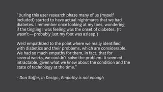 “During this user research phase many of us (myself
included) started to have actual nightmares that we had
diabetes. I remember once looking at my toes, wondering
if the tingling I was feeling was the onset of diabetes. (It
wasn’t — probably just my foot was asleep.)
We’d empathized to the point where we really identified
with diabetics and their problems, which are considerable.
We had so much empathy for them, in fact, that for
several weeks, we couldn’t solve the problem. It seemed
intractable, given what we knew about the condition and the
state of technology at the time.”
- Dan Saffer, In Design, Empathy is not enough
 