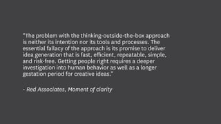 “The problem with the thinking-outside-the-box approach
is neither its intention nor its tools and processes. The
essential fallacy of the approach is its promise to deliver
idea generation that is fast, efficient, repeatable, simple,
and risk-free. Getting people right requires a deeper
investigation into human behavior as well as a longer
gestation period for creative ideas.”
- Red Associates, Moment of clarity
 