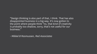 “Design thinking is also part of that, I think. That has also
disappointed business in a big way. It’s now gotten to
the point where people think “no, that kind of creativity
is probably too shallow, sorry, that’s not useful for our
business.”
- Mikkel B Rasmussen, Red Associates
 