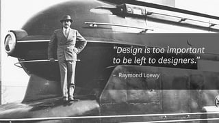 “Design is too important
to be left to designers.”
–	 Raymond Loewy
 