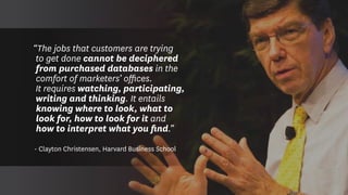 “The jobs that customers are trying
to get done cannot be deciphered
from purchased databases in the
comfort of marketers’ offices.
It requires watching, participating,
writing and thinking. It entails
knowing where to look, what to
look for, how to look for it and
how to interpret what you find.”
- Clayton Christensen, Harvard Business School
 