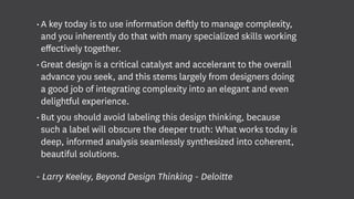 •	A key today is to use information deftly to manage complexity,
and you inherently do that with many specialized skills working
effectively together.
•	Great design is a critical catalyst and accelerant to the overall
advance you seek, and this stems largely from designers doing
a good job of integrating complexity into an elegant and even
delightful experience.
•	But you should avoid labeling this design thinking, because
such a label will obscure the deeper truth: What works today is
deep, informed analysis seamlessly synthesized into coherent,
beautiful solutions.
- Larry Keeley, Beyond Design Thinking - Deloitte
 