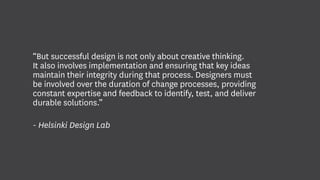 “But successful design is not only about creative thinking.
It also involves implementation and ensuring that key ideas
maintain their integrity during that process. Designers must
be involved over the duration of change processes, providing
constant expertise and feedback to identify, test, and deliver
durable solutions.”
- Helsinki Design Lab
 