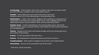 Archaeology – of the problem, why is this a problem? why has it not been solved?
how did it become a problem? who is the problem owner?
Paradox – what makes this hard to solve? why is this a hard one?
Designers spend a lot of time developing an understanding of this.
Stakeholders – create a new context, designers start speaking to a wide gamut of
stakeholders and create a very large problem arena. They investigate what are the
stakeholders values, motives, desires. What could be potentially useful?
Problem Arena – continue developing a very broad problem space, with all the
different parties, places, products services, externalities etc that could be interested
and interdependent.
Themes – designers then start to let themes emerge, which are the back ground to
the creation of new frames.
Frames – if I look at problem in this way, then…
Futures – the development of potential solutions and future scenarios.
Transformations – what needs to change for the solution to be implemented?
Connections – how can it be connected to rest of the world?
- Kees Dorst, Frame Innovation
 