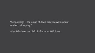 “Deep design – the union of deep practice with robust
intellectual inquiry.”
- Ken Friedman and Eric Stolterman, MIT Press
 