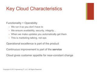 Key Cloud Characteristics

    Functionality + Operability
           We run it so you don’t have to
           We ensure availability, security, integrity…
           When we make updates you automatically get them
           This is marketing talking, not ops

    Operational excellence is part of the product

    Continuous improvement is part of the service

    Cloud gives customer appetite for near-constant change




Copyright © 2012 Ingineering.IT, LLC. All Rights Reserved.
 