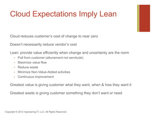 Cloud Expectations Imply Lean

    Cloud reduces customer’s cost of change to near zero

    Doesn’t necessarily reduce vendor’s cost

    Lean: provide value efficiently when change and uncertainty are the norm
           Pull from customer (attunement not servitude)
           Maximize value flow
           Reduce waste
           Minimize Non-Value-Added activities
           Continuous improvement

    Greatest value is giving customer what they want, when & how they want it

    Greatest waste is giving customer something they don’t want or need




Copyright © 2012 Ingineering.IT, LLC. All Rights Reserved.
 