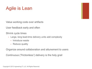 Agile is Lean

    Value working code over artifacts

    User feedback early and often

    Shrink cycle times
           Large, long lead-time delivery units add complexity
               Introduce waste
               Reduce quality

    Organize around collaboration and attunement to users

    Continuous (“frictionless”) delivery is the holy grail



Copyright © 2012 Ingineering.IT, LLC. All Rights Reserved.
 