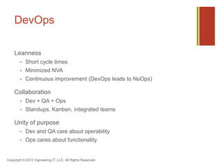 DevOps

    Leanness
           Short cycle times
           Minimized NVA
           Continuous improvement (DevOps leads to NoOps)

    Collaboration
           Dev + QA + Ops
           Standups, Kanban, integrated teams

    Unity of purpose
           Dev and QA care about operability
           Ops cares about functionality


Copyright © 2012 Ingineering.IT, LLC. All Rights Reserved.
 