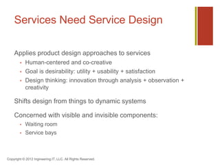 Services Need Service Design

    Applies product design approaches to services
           Human-centered and co-creative
           Goal is desirability: utility + usability + satisfaction
           Design thinking: innovation through analysis + observation +
            creativity

    Shifts design from things to dynamic systems

    Concerned with visible and invisible components:
           Waiting room
           Service bays



Copyright © 2012 Ingineering.IT, LLC. All Rights Reserved.
 