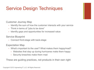 Service Design Techniques

    Customer Journey Map
           Identify the sum of how the customer interacts with your service
           Think in terms of “jobs to be done”
           Identify gaps and opportunities for increased value

    Service Blueprint
           Connect front-stage with back-stage

    Expectation Map
           What’s important to the user? What makes them happy/mad?
             Websites that stay up during hurricanes make them happy
             Security breaches make them mad


    These are guiding practices, not products in their own right

Copyright © 2012 Ingineering.IT, LLC. All Rights Reserved.
 