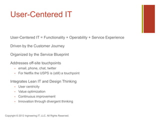 User-Centered IT

    User-Centered IT = Functionality + Operability + Service Experience

    Driven by the Customer Journey

    Organized by the Service Blueprint

    Addresses off-site touchpoints
           email, phone, chat, twitter
           For Netflix the USPS is (still) a touchpoint

    Integrates Lean IT and Design Thinking
           User centricity
           Value optimization
           Continuous improvement
           Innovation through divergent thinking



Copyright © 2012 Ingineering.IT, LLC. All Rights Reserved.
 