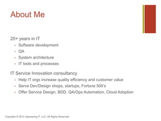 About Me

    25+ years in IT
           Software development
           QA
           System architecture
           IT tools and processes

    IT Service Innovation consultant
           Help IT orgs increase quality efficiency and customer value
           Serve dev/design shops, startups, and and Fortune 500’s
           Do Service Design/BDD/QA & Ops Automation/Cloud Adoption




Copyright © 2012 Ingineering.IT, LLC. All Rights Reserved.
 
