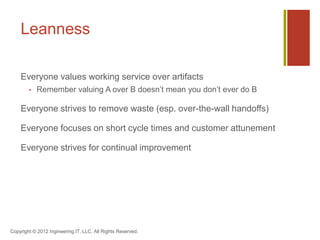 Leanness

    Everyone values working service over artifacts
           Remember valuing A over B doesn’t mean you don’t ever do B

    Everyone strives to remove waste (esp. over-the-wall handoffs)

    Everyone focuses on short cycle times and customer attunement

    Everyone strives for continual improvement




Copyright © 2012 Ingineering.IT, LLC. All Rights Reserved.
 