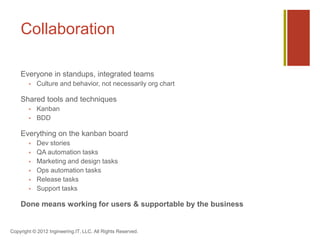 Collaboration

    Everyone in standups, integrated teams
           Culture and behavior, not necessarily org chart

    Shared tools and techniques
           Kanban
           BDD

    Everything on the kanban board
           Dev stories
           QA automation tasks
           Marketing and design tasks
           Ops automation tasks
           Release tasks
           Support tasks

    Done means working for users & supportable by the business


Copyright © 2012 Ingineering.IT, LLC. All Rights Reserved.
 