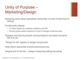 Unity of Purpose –
    Marketing/Design
    Marketing cares about operability (remember, it’s part of what they’re
     selling)

    Functionality release
           1st-class citizen for customer relations and UX
           Primary place where customer’s cost of change is still non-zero

    Outages and security breach communications are brand moments
     like it or not

    “Design for fail” applies to design not just tech

    Help others appreciate brand/customer/journey

    Integral part of service – always measuring selling educating

Copyright © 2012 Ingineering.IT, LLC. All Rights Reserved.
 
