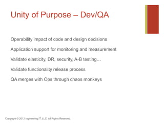 Unity of Purpose – Dev/QA

    Operability impact of code and design decisions

    Application support for monitoring and measurement

    Validate elasticity, DR, security, A-B testing…

    Validate functionality release process

    QA merges with Ops through chaos monkeys




Copyright © 2012 Ingineering.IT, LLC. All Rights Reserved.
 