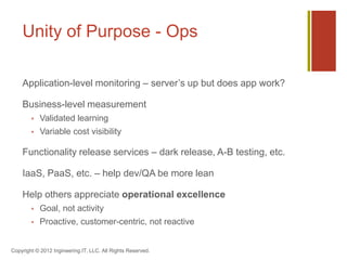 Unity of Purpose - Ops

    Application-level monitoring – server’s up but does app work?

    Business-level measurement
           Validated learning
           Variable cost visibility

    Functionality release services – dark release, A-B testing, etc.

    IaaS, PaaS, etc. – help dev/QA be more lean

    Help others appreciate operational excellence
           Goal, not activity
           Proactive, customer-centric, not reactive


Copyright © 2012 Ingineering.IT, LLC. All Rights Reserved.
 
