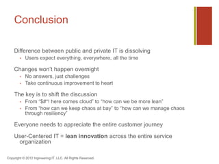 Conclusion

    Difference between public and private IT is dissolving
           Users expect everything, everywhere, all the time

    Changes won’t happen overnight
           No answers, just challenges
           Take continuous improvement to heart

    The key is to shift the discussion
           From “$#*! here comes cloud” to “how can we be more lean”
           From “how can we keep chaos at bay” to “how can we manage chaos
            through resiliency”

    Everyone needs to appreciate the entire customer journey

    User-Centered IT = lean innovation across the entire service
     organization

Copyright © 2012 Ingineering.IT, LLC. All Rights Reserved.
 