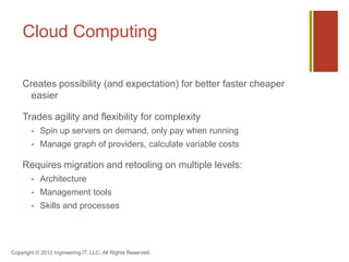 Cloud Computing

    Creates possibility (and expectation) for better faster cheaper
      easier

    Trades agility and flexibility for complexity
           Spin up servers on demand, only pay when running
           Manage graph of providers, calculate variable costs

    Requires migration and retooling on multiple levels:
           Architecture
           Management tools
           Skills and processes




Copyright © 2012 Ingineering.IT, LLC. All Rights Reserved.
 