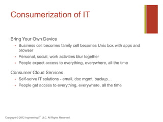 Consumerization of IT

    Bring Your Own Device
           Business cell becomes family cell becomes Unix box with apps and
            browser
           Personal, social, work activities blur together
           People expect access to everything, everywhere, all the time

    Consumer Cloud Services
           Self-serve IT solutions - email, doc mgmt, backup…
           People get access to everything, everywhere, all the time




Copyright © 2012 Ingineering.IT, LLC. All Rights Reserved.
 