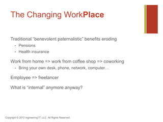 The Changing WorkPlace

    Traditional “benevolent paternalistic” benefits eroding
           Pensions
           Health insurance

    Work from home => work from coffee shop => coworking
           Bring your own desk, phone, network, computer…

    Employee => freelancer

    What is “internal” anymore anyway?




Copyright © 2012 Ingineering.IT, LLC. All Rights Reserved.
 