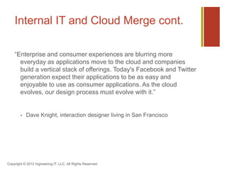 Internal IT and Cloud Merge cont.

    “Enterprise and consumer experiences are blurring more
      everyday as applications move to the cloud and companies
      build a vertical stack of offerings. Today's Facebook and Twitter
      generation expect their applications to be as easy and
      enjoyable to use as consumer applications. As the cloud
      evolves, our design process must evolve with it.”


           Dave Knight, interaction designer living in San Francisco




Copyright © 2012 Ingineering.IT, LLC. All Rights Reserved.
 